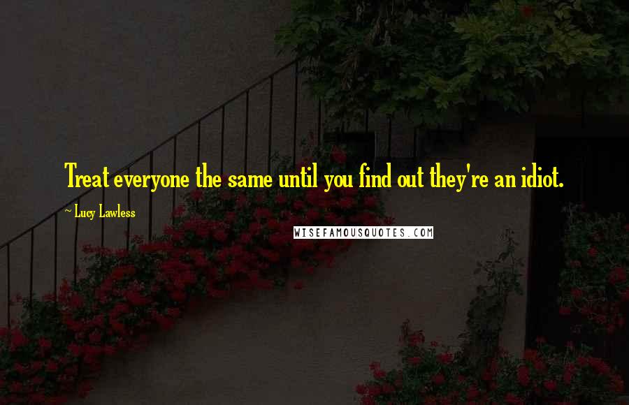 Lucy Lawless Quotes: Treat everyone the same until you find out they're an idiot.