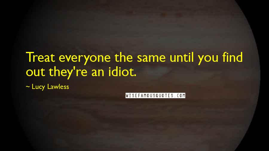 Lucy Lawless Quotes: Treat everyone the same until you find out they're an idiot.