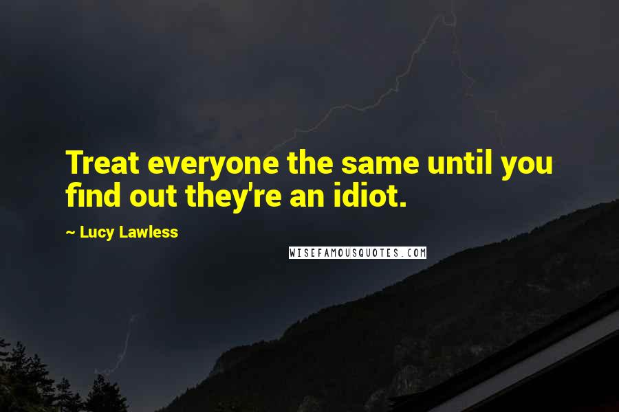 Lucy Lawless Quotes: Treat everyone the same until you find out they're an idiot.