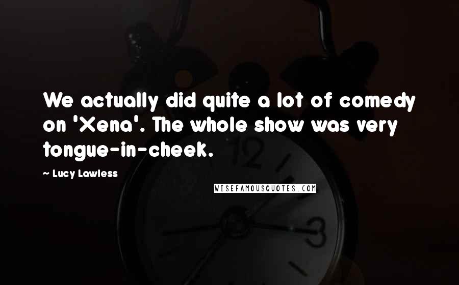 Lucy Lawless Quotes: We actually did quite a lot of comedy on 'Xena'. The whole show was very tongue-in-cheek.