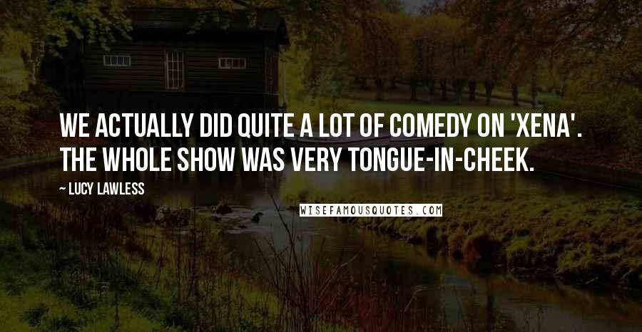 Lucy Lawless Quotes: We actually did quite a lot of comedy on 'Xena'. The whole show was very tongue-in-cheek.