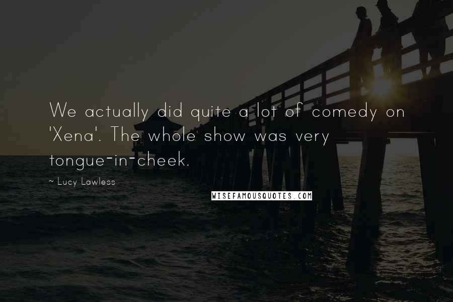 Lucy Lawless Quotes: We actually did quite a lot of comedy on 'Xena'. The whole show was very tongue-in-cheek.