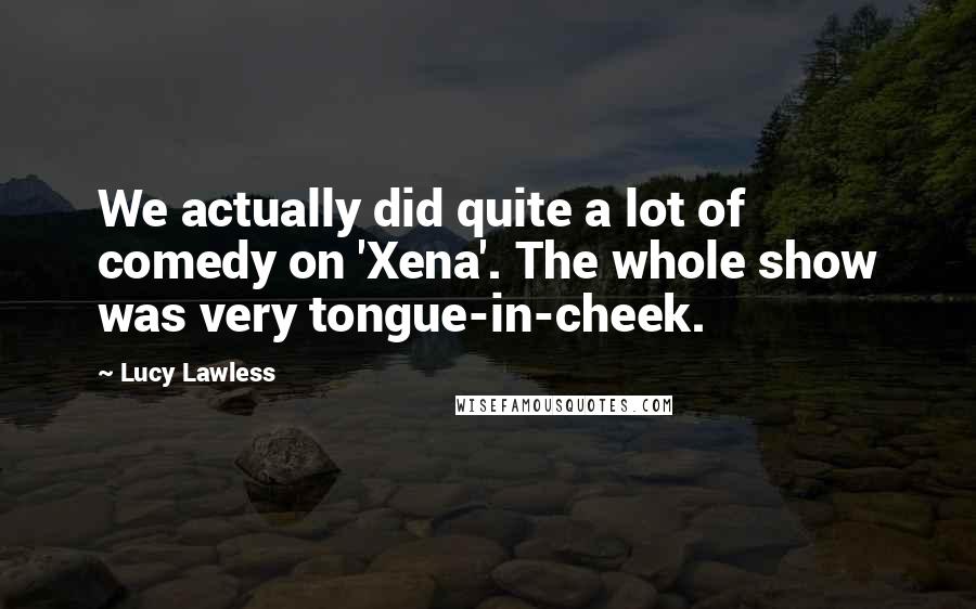 Lucy Lawless Quotes: We actually did quite a lot of comedy on 'Xena'. The whole show was very tongue-in-cheek.