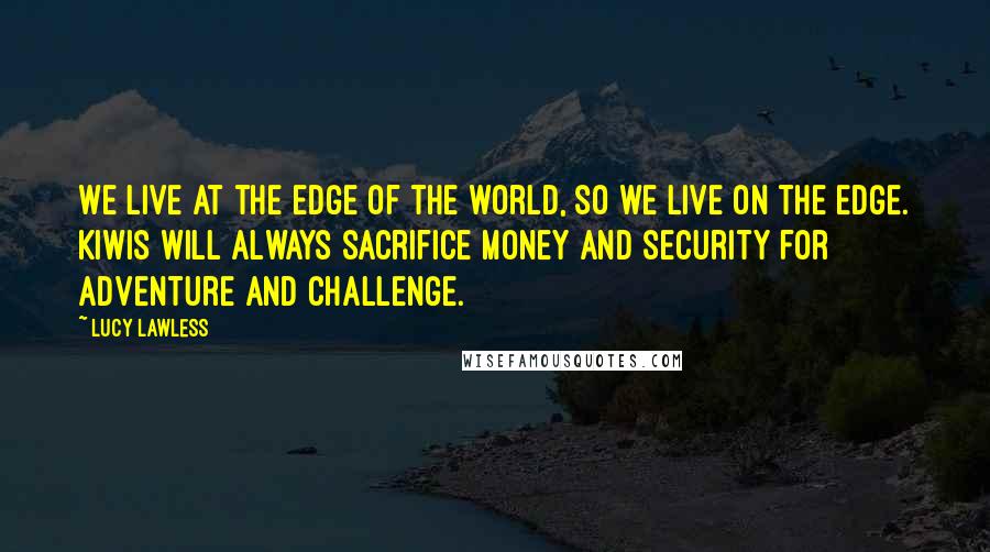 Lucy Lawless Quotes: We live at the edge of the world, so we live on the edge. Kiwis will always sacrifice money and security for adventure and challenge.