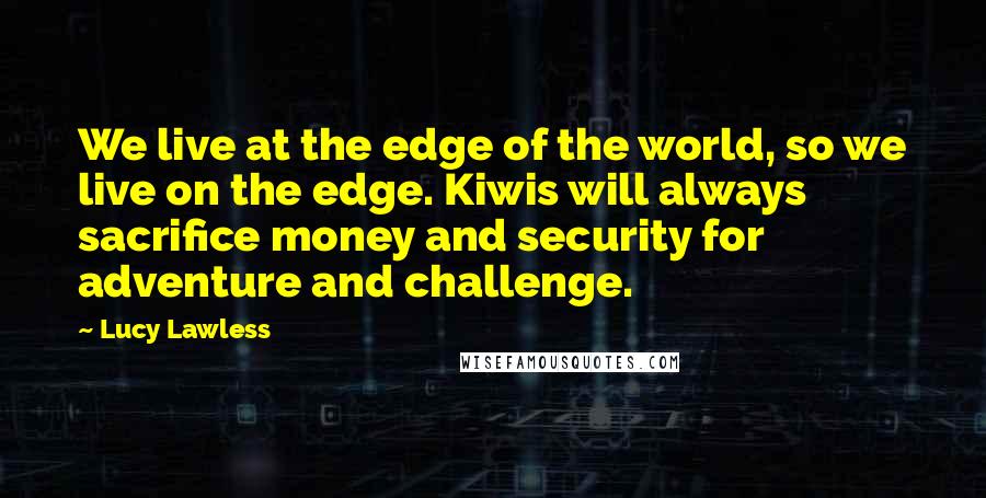 Lucy Lawless Quotes: We live at the edge of the world, so we live on the edge. Kiwis will always sacrifice money and security for adventure and challenge.