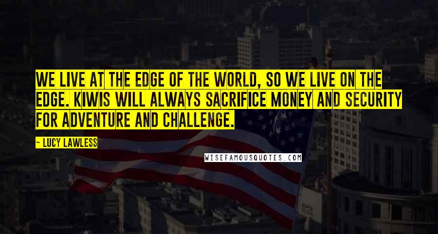 Lucy Lawless Quotes: We live at the edge of the world, so we live on the edge. Kiwis will always sacrifice money and security for adventure and challenge.