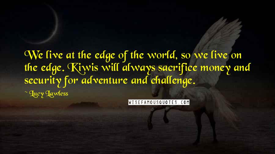 Lucy Lawless Quotes: We live at the edge of the world, so we live on the edge. Kiwis will always sacrifice money and security for adventure and challenge.