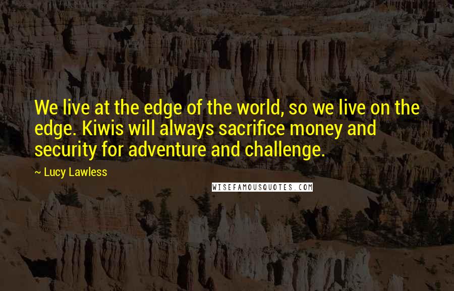 Lucy Lawless Quotes: We live at the edge of the world, so we live on the edge. Kiwis will always sacrifice money and security for adventure and challenge.