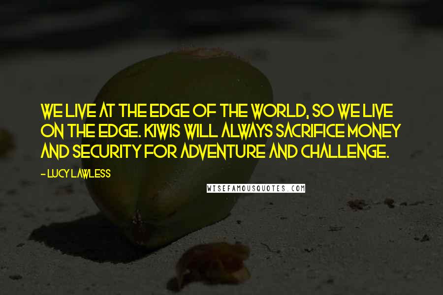 Lucy Lawless Quotes: We live at the edge of the world, so we live on the edge. Kiwis will always sacrifice money and security for adventure and challenge.