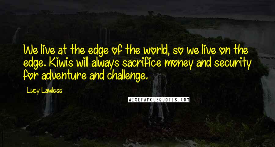 Lucy Lawless Quotes: We live at the edge of the world, so we live on the edge. Kiwis will always sacrifice money and security for adventure and challenge.