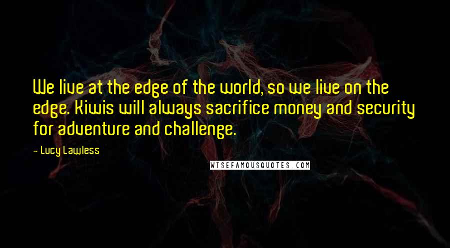 Lucy Lawless Quotes: We live at the edge of the world, so we live on the edge. Kiwis will always sacrifice money and security for adventure and challenge.