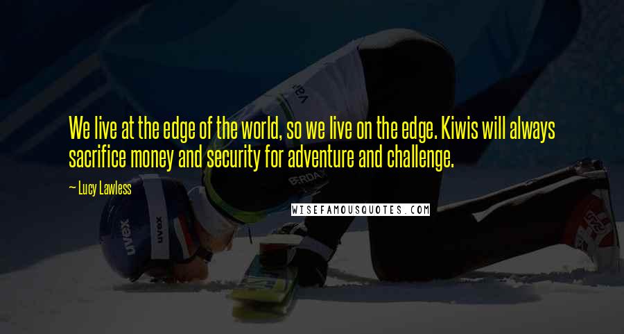 Lucy Lawless Quotes: We live at the edge of the world, so we live on the edge. Kiwis will always sacrifice money and security for adventure and challenge.