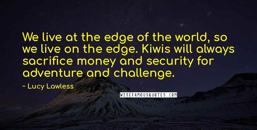 Lucy Lawless Quotes: We live at the edge of the world, so we live on the edge. Kiwis will always sacrifice money and security for adventure and challenge.