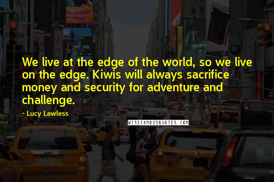 Lucy Lawless Quotes: We live at the edge of the world, so we live on the edge. Kiwis will always sacrifice money and security for adventure and challenge.