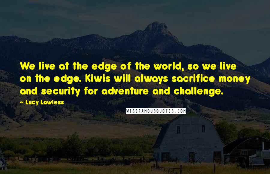 Lucy Lawless Quotes: We live at the edge of the world, so we live on the edge. Kiwis will always sacrifice money and security for adventure and challenge.