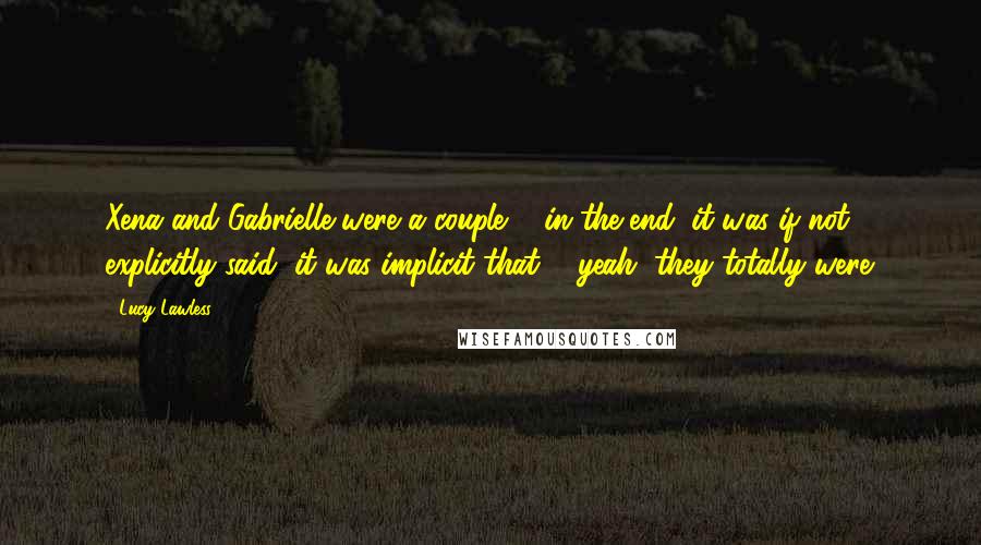 Lucy Lawless Quotes: Xena and Gabrielle were a couple ... in the end, it was if not explicitly said, it was implicit that ... yeah, they totally were.