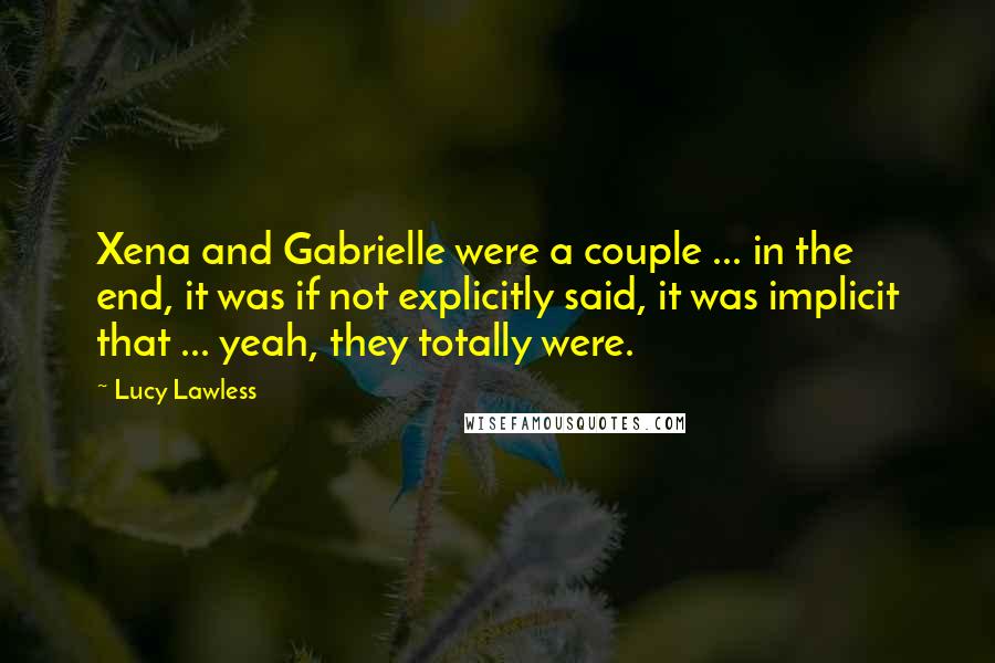 Lucy Lawless Quotes: Xena and Gabrielle were a couple ... in the end, it was if not explicitly said, it was implicit that ... yeah, they totally were.