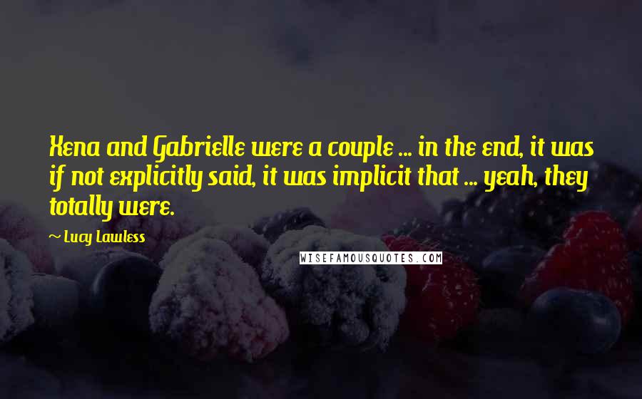 Lucy Lawless Quotes: Xena and Gabrielle were a couple ... in the end, it was if not explicitly said, it was implicit that ... yeah, they totally were.