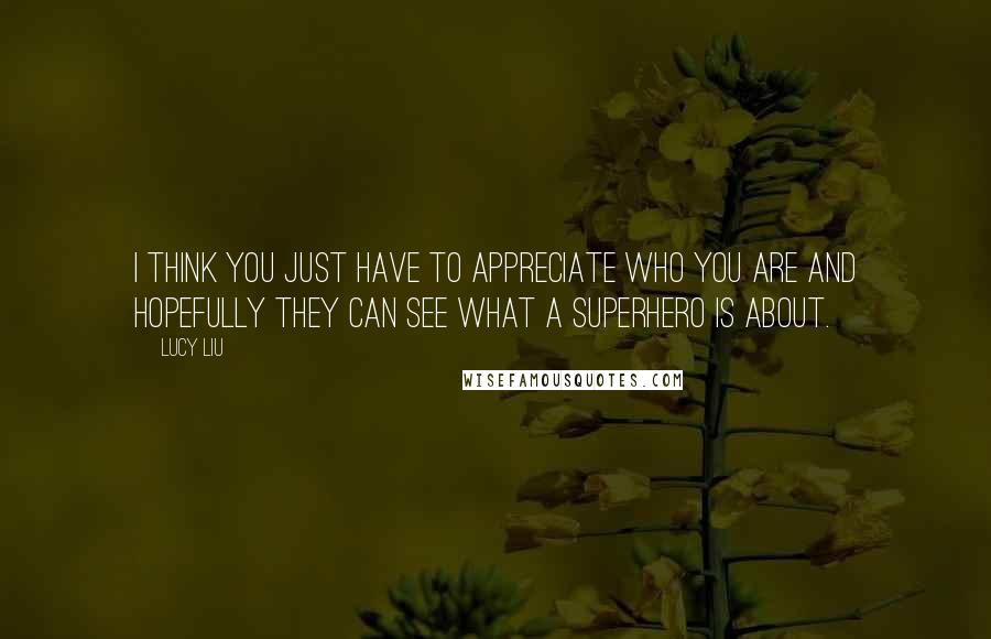 Lucy Liu Quotes: I think you just have to appreciate who you are and hopefully they can see what a superhero is about.