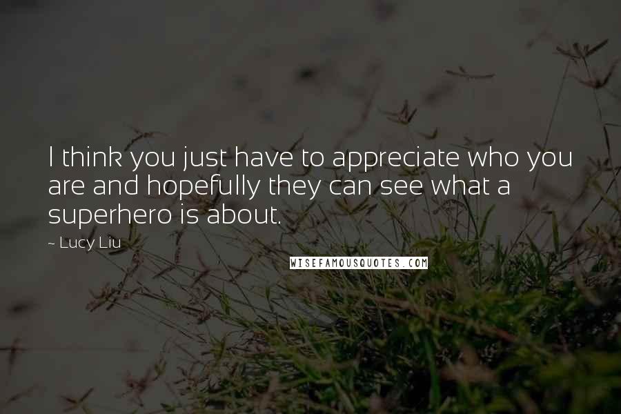 Lucy Liu Quotes: I think you just have to appreciate who you are and hopefully they can see what a superhero is about.