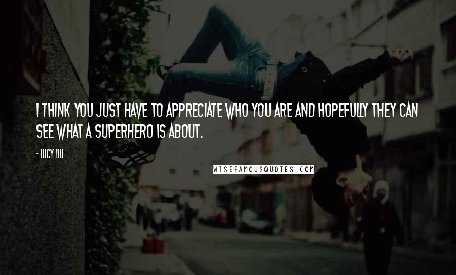 Lucy Liu Quotes: I think you just have to appreciate who you are and hopefully they can see what a superhero is about.