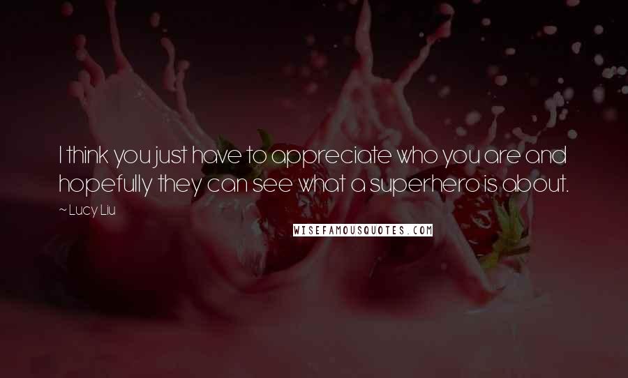 Lucy Liu Quotes: I think you just have to appreciate who you are and hopefully they can see what a superhero is about.