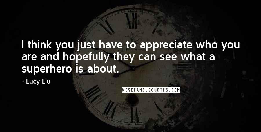 Lucy Liu Quotes: I think you just have to appreciate who you are and hopefully they can see what a superhero is about.