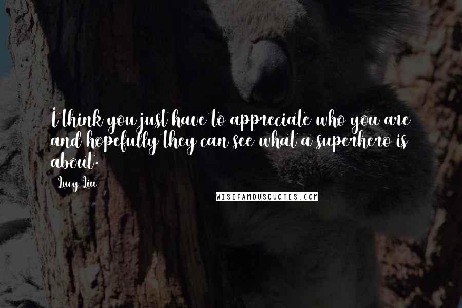 Lucy Liu Quotes: I think you just have to appreciate who you are and hopefully they can see what a superhero is about.