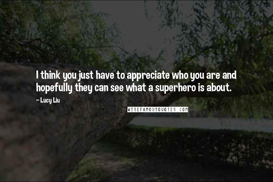 Lucy Liu Quotes: I think you just have to appreciate who you are and hopefully they can see what a superhero is about.