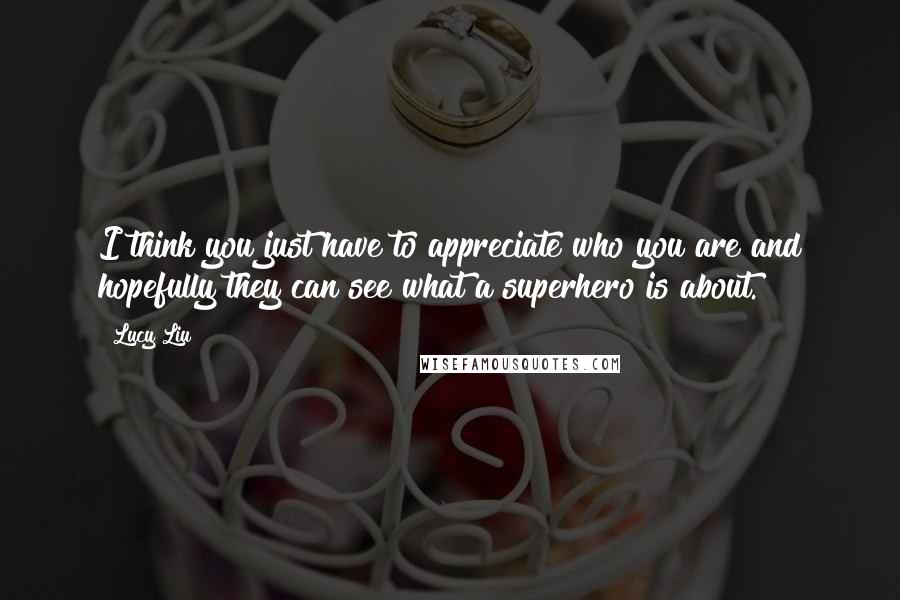 Lucy Liu Quotes: I think you just have to appreciate who you are and hopefully they can see what a superhero is about.