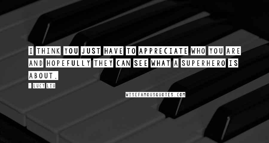 Lucy Liu Quotes: I think you just have to appreciate who you are and hopefully they can see what a superhero is about.