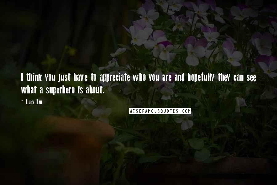 Lucy Liu Quotes: I think you just have to appreciate who you are and hopefully they can see what a superhero is about.