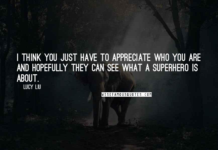 Lucy Liu Quotes: I think you just have to appreciate who you are and hopefully they can see what a superhero is about.