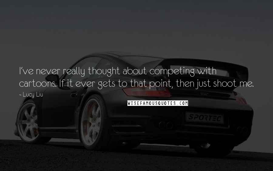 Lucy Liu Quotes: I've never really thought about competing with cartoons. If it ever gets to that point, then just shoot me.