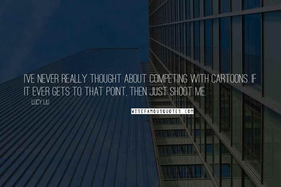 Lucy Liu Quotes: I've never really thought about competing with cartoons. If it ever gets to that point, then just shoot me.