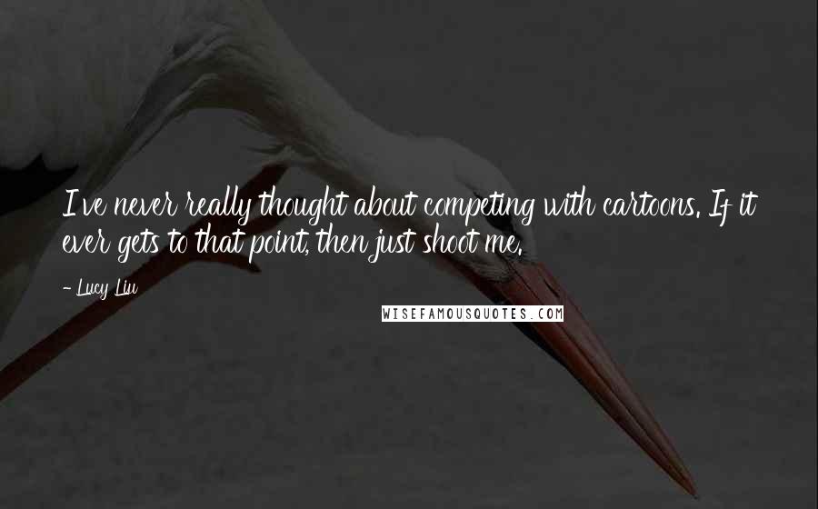 Lucy Liu Quotes: I've never really thought about competing with cartoons. If it ever gets to that point, then just shoot me.