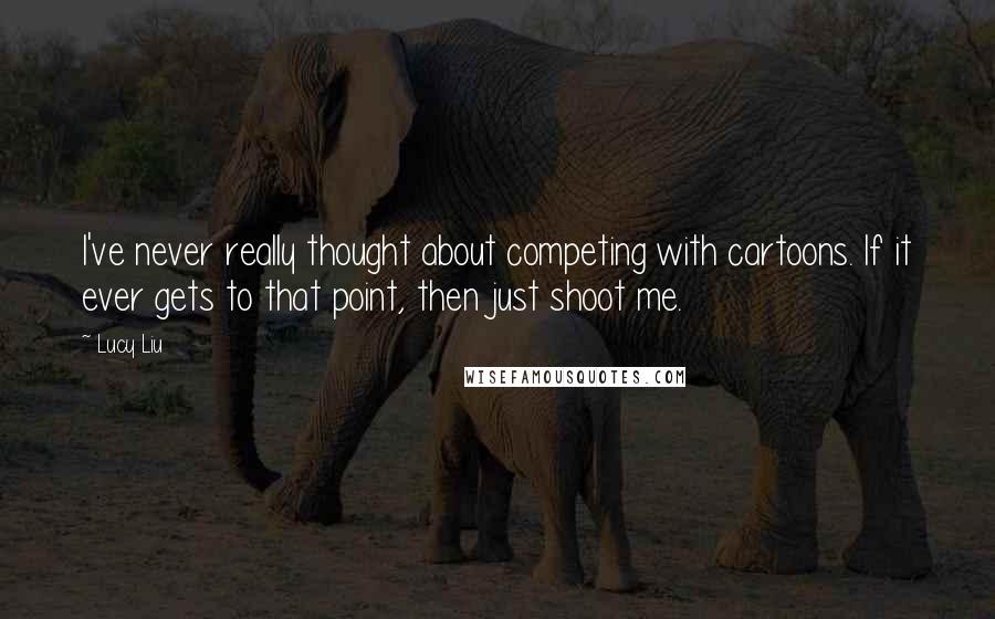 Lucy Liu Quotes: I've never really thought about competing with cartoons. If it ever gets to that point, then just shoot me.