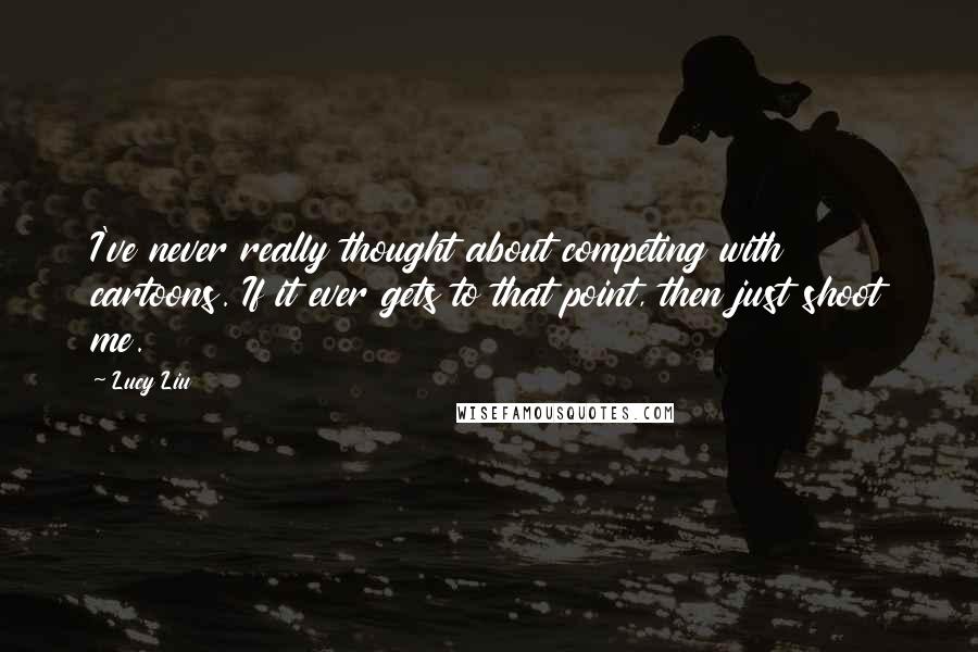 Lucy Liu Quotes: I've never really thought about competing with cartoons. If it ever gets to that point, then just shoot me.