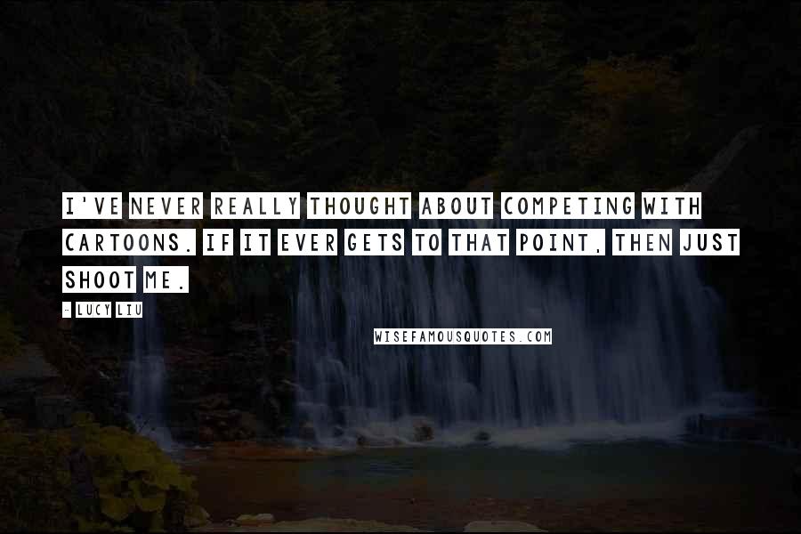 Lucy Liu Quotes: I've never really thought about competing with cartoons. If it ever gets to that point, then just shoot me.