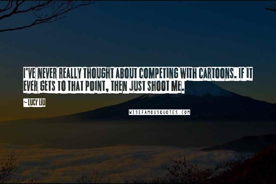 Lucy Liu Quotes: I've never really thought about competing with cartoons. If it ever gets to that point, then just shoot me.