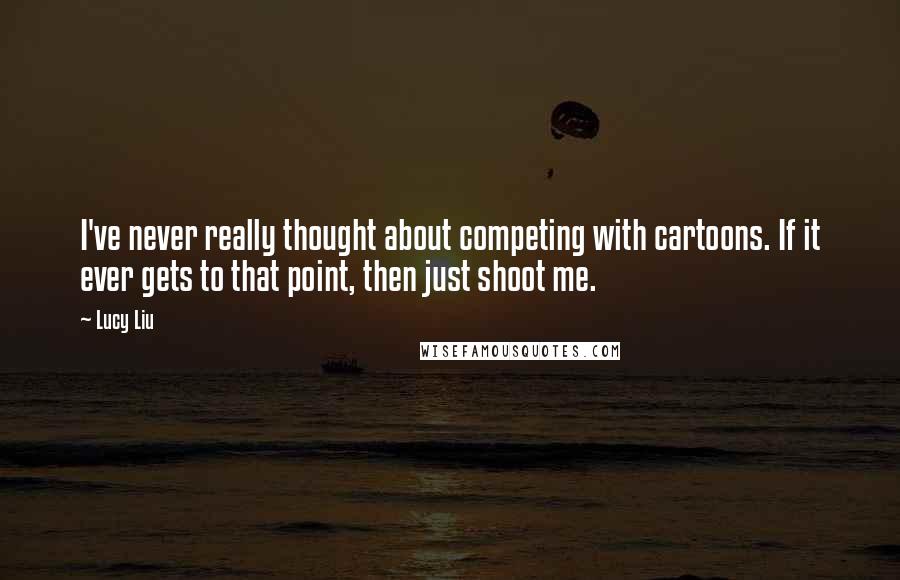 Lucy Liu Quotes: I've never really thought about competing with cartoons. If it ever gets to that point, then just shoot me.