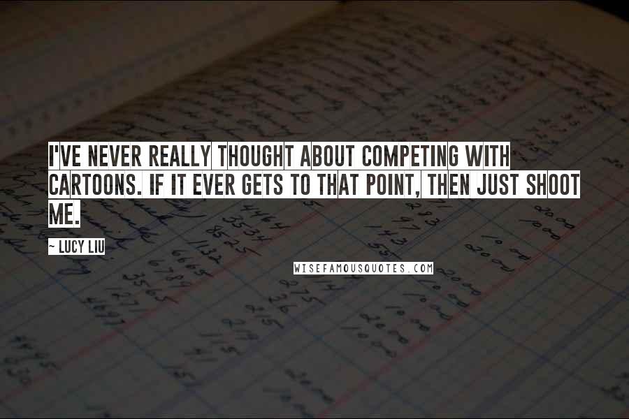 Lucy Liu Quotes: I've never really thought about competing with cartoons. If it ever gets to that point, then just shoot me.