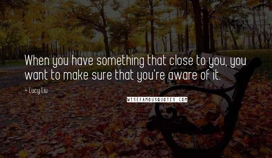 Lucy Liu Quotes: When you have something that close to you, you want to make sure that you're aware of it.
