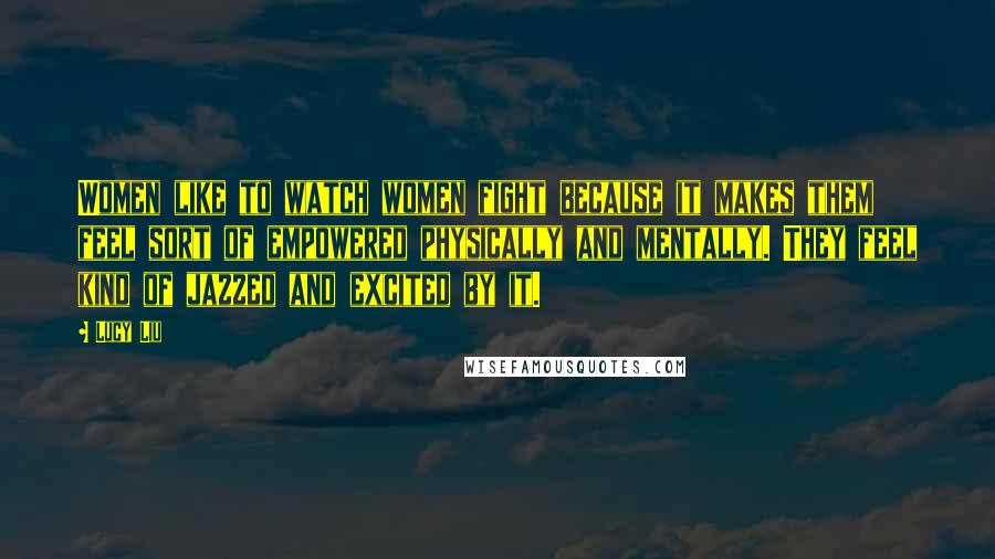 Lucy Liu Quotes: Women like to watch women fight because it makes them feel sort of empowered physically and mentally. They feel kind of jazzed and excited by it.