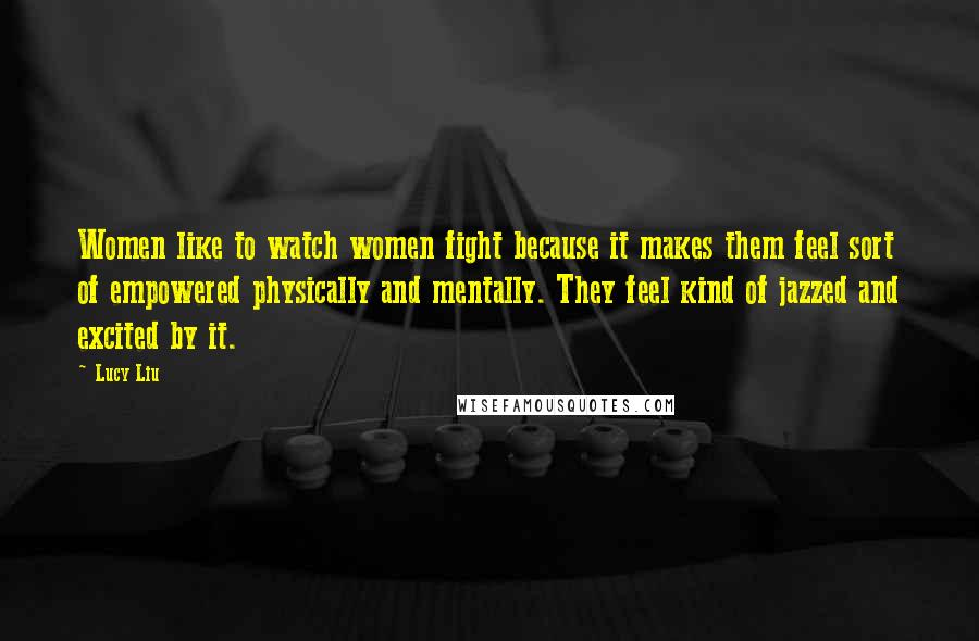 Lucy Liu Quotes: Women like to watch women fight because it makes them feel sort of empowered physically and mentally. They feel kind of jazzed and excited by it.