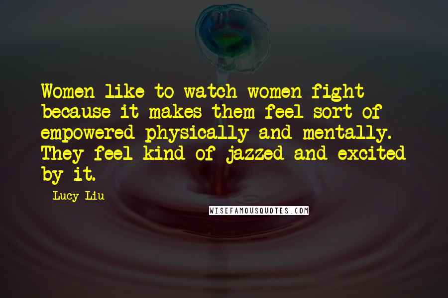 Lucy Liu Quotes: Women like to watch women fight because it makes them feel sort of empowered physically and mentally. They feel kind of jazzed and excited by it.