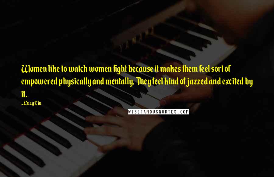 Lucy Liu Quotes: Women like to watch women fight because it makes them feel sort of empowered physically and mentally. They feel kind of jazzed and excited by it.