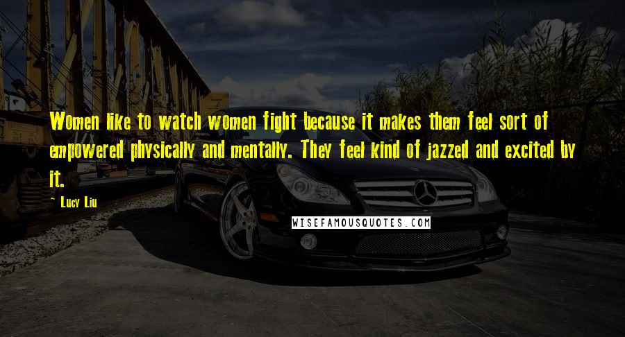 Lucy Liu Quotes: Women like to watch women fight because it makes them feel sort of empowered physically and mentally. They feel kind of jazzed and excited by it.