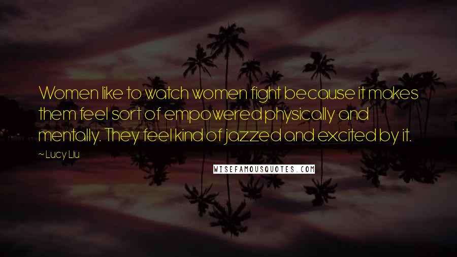 Lucy Liu Quotes: Women like to watch women fight because it makes them feel sort of empowered physically and mentally. They feel kind of jazzed and excited by it.