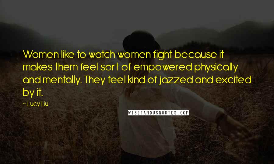 Lucy Liu Quotes: Women like to watch women fight because it makes them feel sort of empowered physically and mentally. They feel kind of jazzed and excited by it.